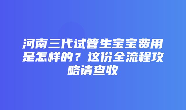 河南三代试管生宝宝费用是怎样的？这份全流程攻略请查收