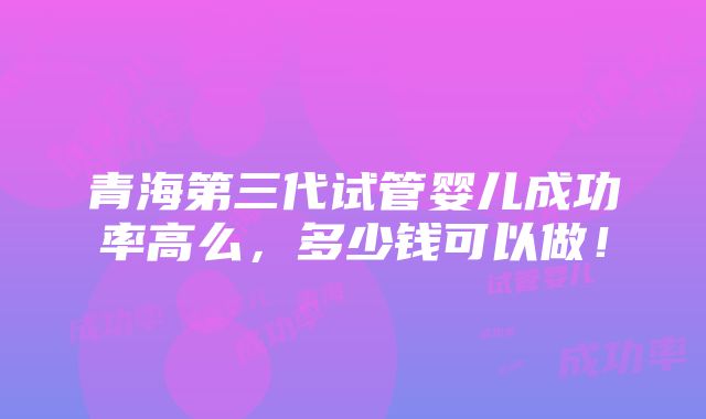 青海第三代试管婴儿成功率高么，多少钱可以做！