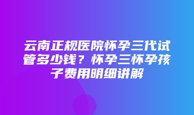 云南正规医院怀孕三代试管多少钱？怀孕三怀孕孩子费用明细讲解