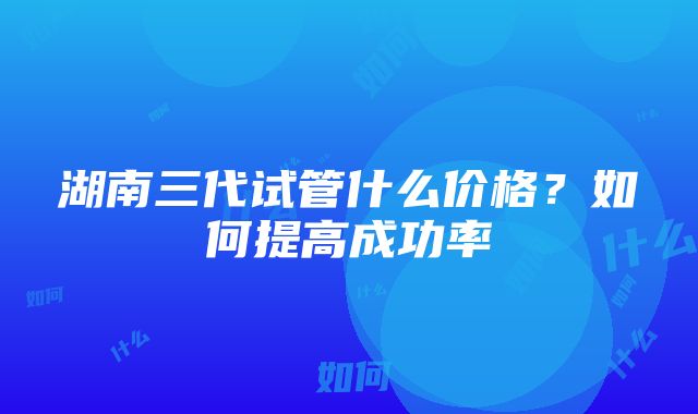 湖南三代试管什么价格？如何提高成功率