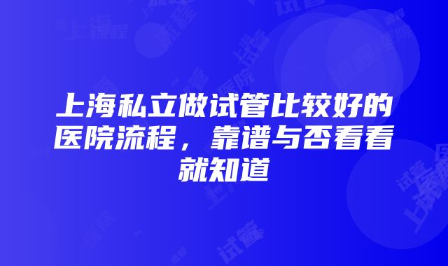 上海私立做试管比较好的医院流程，靠谱与否看看就知道