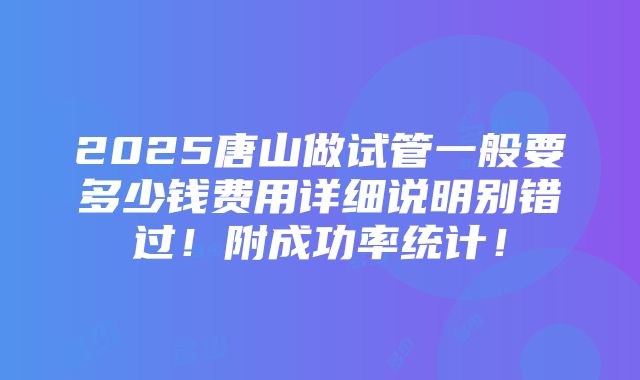 2025唐山做试管一般要多少钱费用详细说明别错过！附成功率统计！