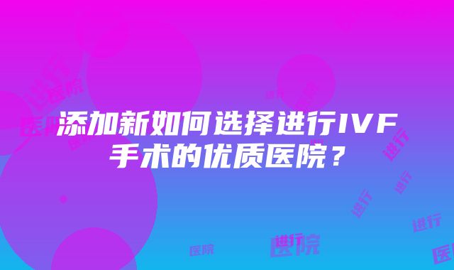 添加新如何选择进行IVF手术的优质医院？