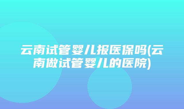 云南试管婴儿报医保吗(云南做试管婴儿的医院)