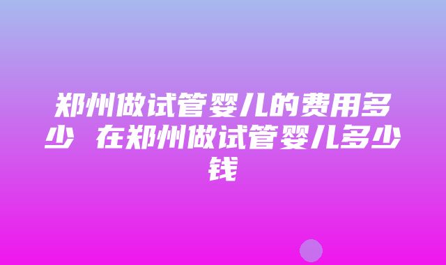 郑州做试管婴儿的费用多少 在郑州做试管婴儿多少钱