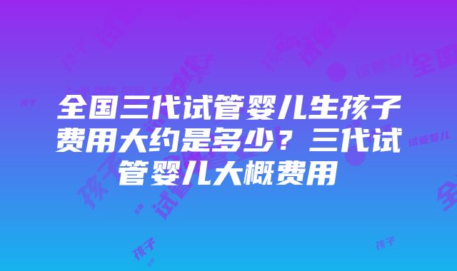 全国三代试管婴儿生孩子费用大约是多少？三代试管婴儿大概费用