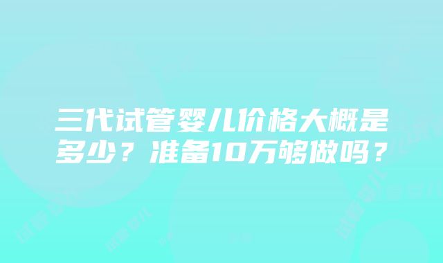 三代试管婴儿价格大概是多少？准备10万够做吗？