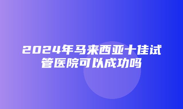 2024年马来西亚十佳试管医院可以成功吗