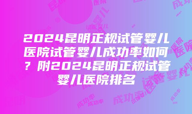 2024昆明正规试管婴儿医院试管婴儿成功率如何？附2024昆明正规试管婴儿医院排名