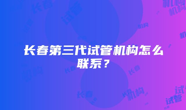 长春第三代试管机构怎么联系？