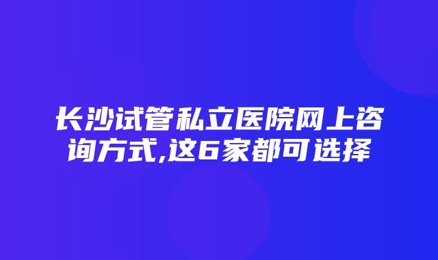 长沙试管私立医院网上咨询方式,这6家都可选择