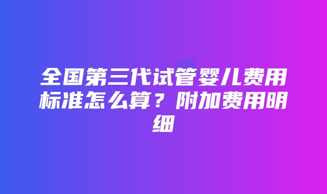 全国第三代试管婴儿费用标准怎么算？附加费用明细