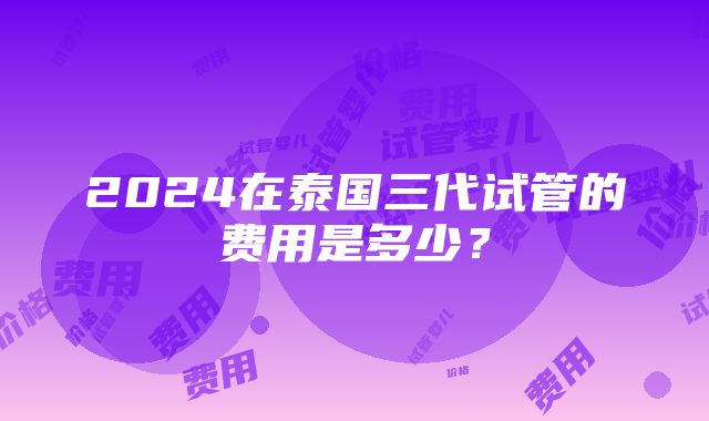 2024在泰国三代试管的费用是多少？