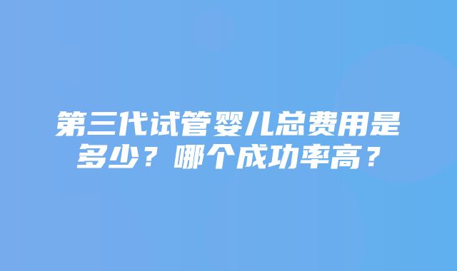 第三代试管婴儿总费用是多少？哪个成功率高？