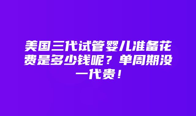 美国三代试管婴儿准备花费是多少钱呢？单周期没一代贵！