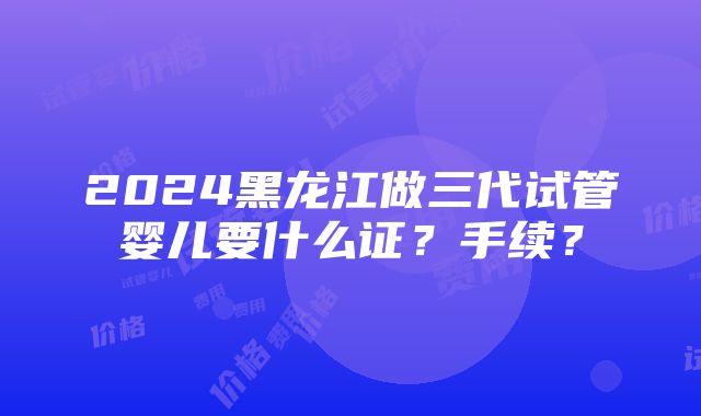 2024黑龙江做三代试管婴儿要什么证？手续？