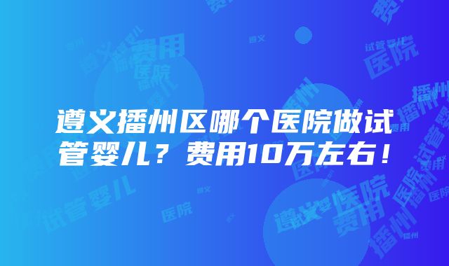 遵义播州区哪个医院做试管婴儿？费用10万左右！