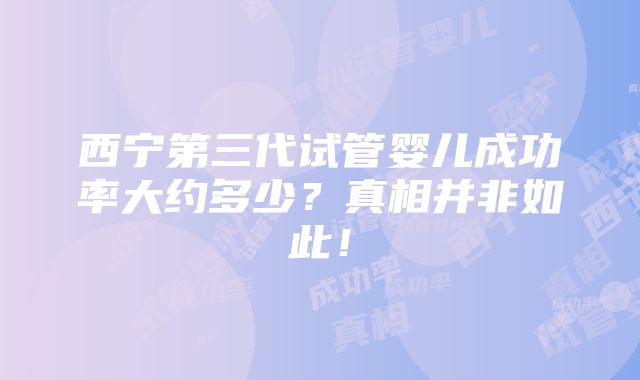 西宁第三代试管婴儿成功率大约多少？真相并非如此！