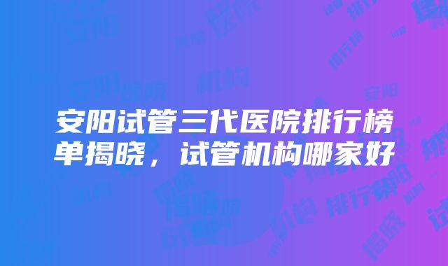 安阳试管三代医院排行榜单揭晓，试管机构哪家好