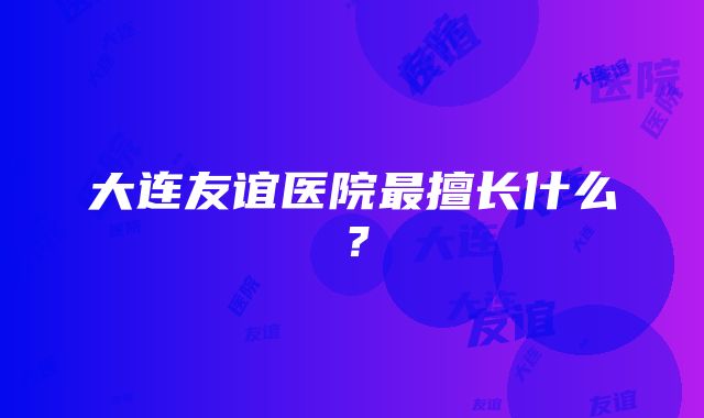 大连友谊医院最擅长什么？