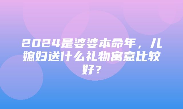 2024是婆婆本命年，儿媳妇送什么礼物寓意比较好？