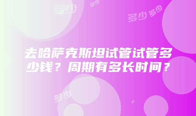 去哈萨克斯坦试管试管多少钱？周期有多长时间？