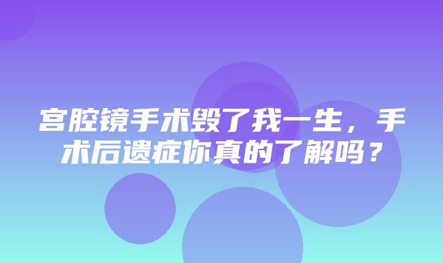 宫腔镜手术毁了我一生，手术后遗症你真的了解吗？