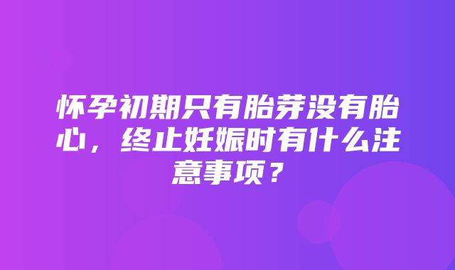 怀孕初期只有胎芽没有胎心，终止妊娠时有什么注意事项？