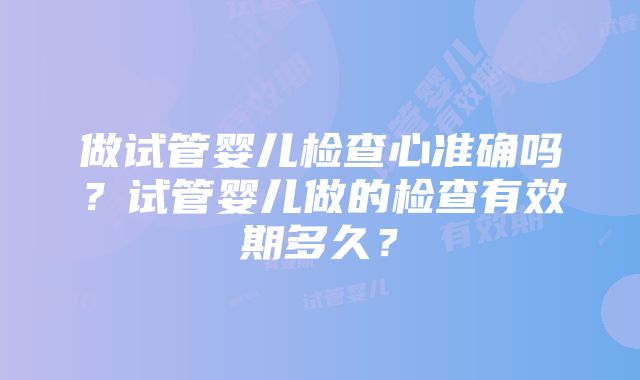 做试管婴儿检查心准确吗？试管婴儿做的检查有效期多久？