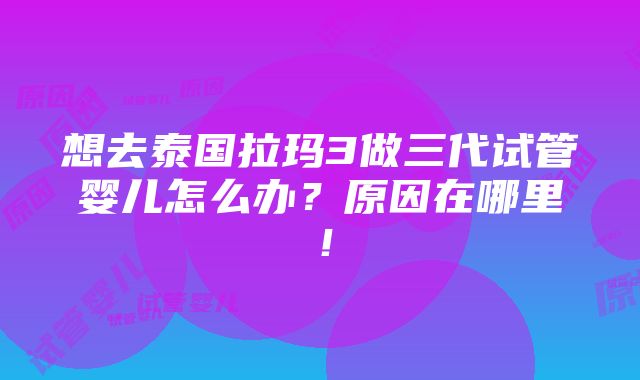 想去泰国拉玛3做三代试管婴儿怎么办？原因在哪里！