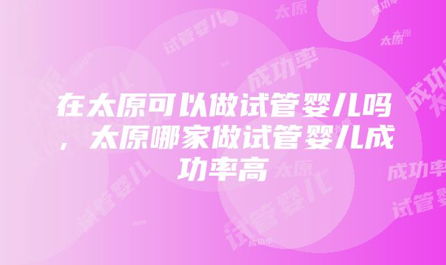 在太原可以做试管婴儿吗，太原哪家做试管婴儿成功率高