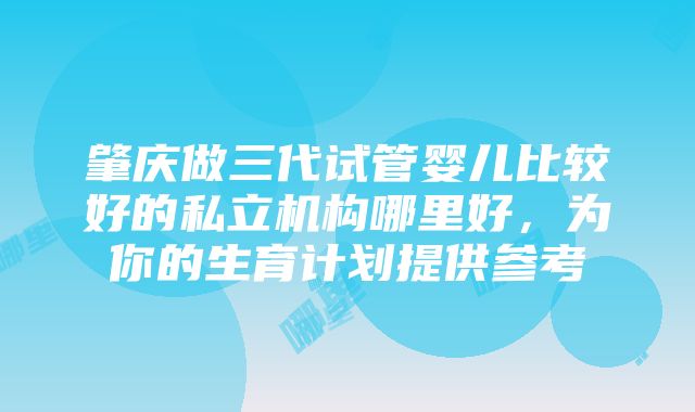 肇庆做三代试管婴儿比较好的私立机构哪里好，为你的生育计划提供参考