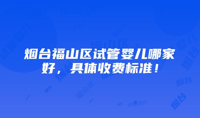 烟台福山区试管婴儿哪家好，具体收费标准！