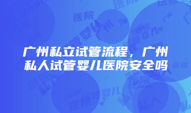 广州私立试管流程，广州私人试管婴儿医院安全吗