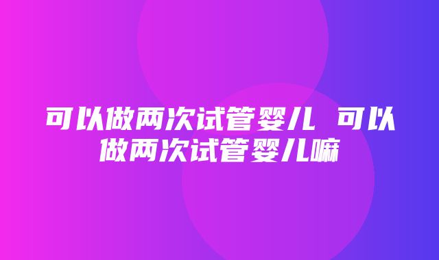 可以做两次试管婴儿 可以做两次试管婴儿嘛