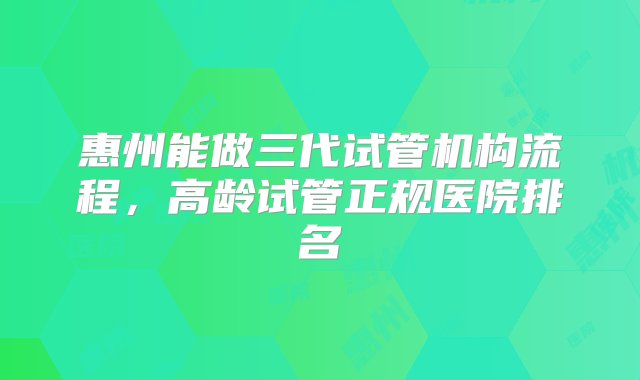 惠州能做三代试管机构流程，高龄试管正规医院排名