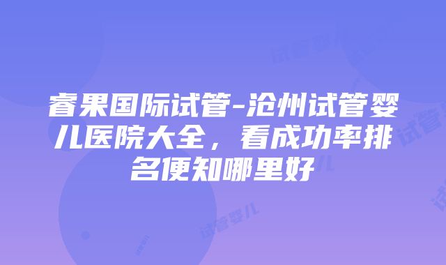 睿果国际试管-沧州试管婴儿医院大全，看成功率排名便知哪里好