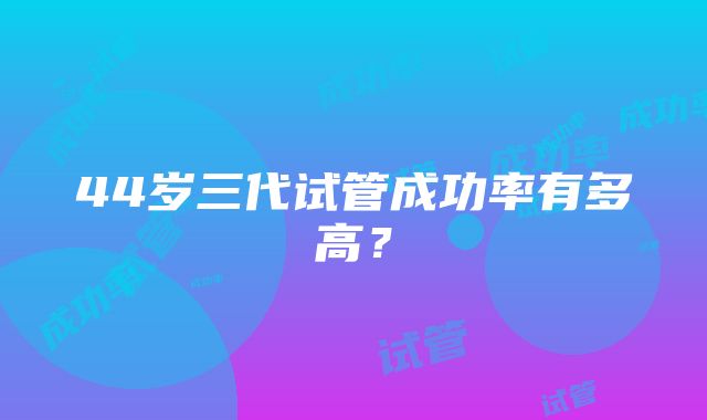 44岁三代试管成功率有多高？