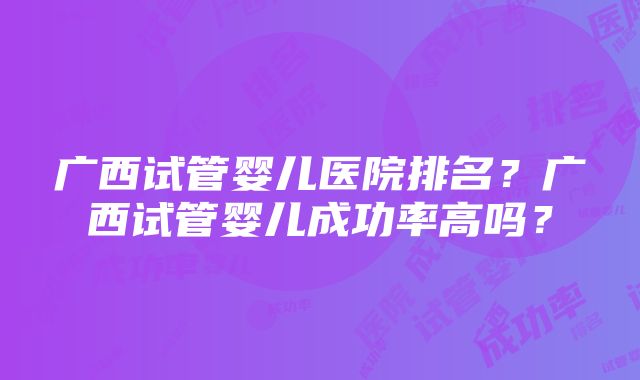 广西试管婴儿医院排名？广西试管婴儿成功率高吗？