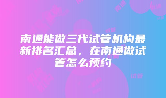 南通能做三代试管机构最新排名汇总，在南通做试管怎么预约