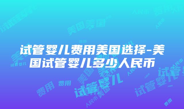 试管婴儿费用美国选择-美国试管婴儿多少人民币