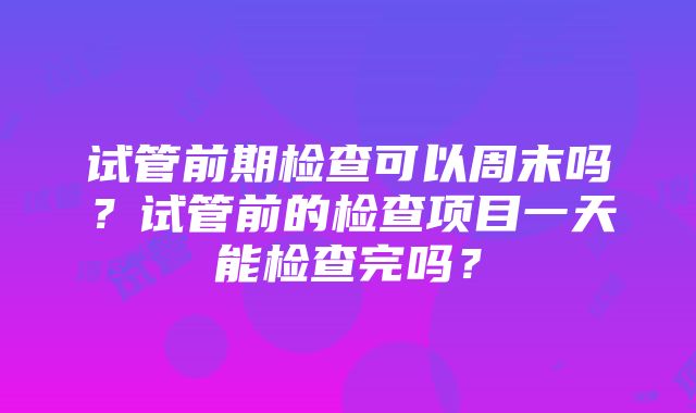 试管前期检查可以周末吗？试管前的检查项目一天能检查完吗？