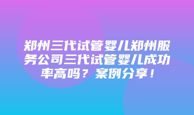 郑州三代试管婴儿郑州服务公司三代试管婴儿成功率高吗？案例分享！