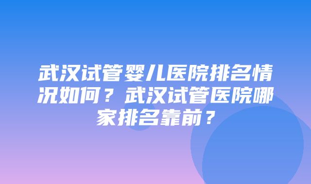 武汉试管婴儿医院排名情况如何？武汉试管医院哪家排名靠前？