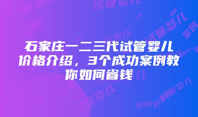 石家庄一二三代试管婴儿价格介绍，3个成功案例教你如何省钱