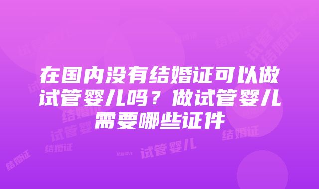 在国内没有结婚证可以做试管婴儿吗？做试管婴儿需要哪些证件