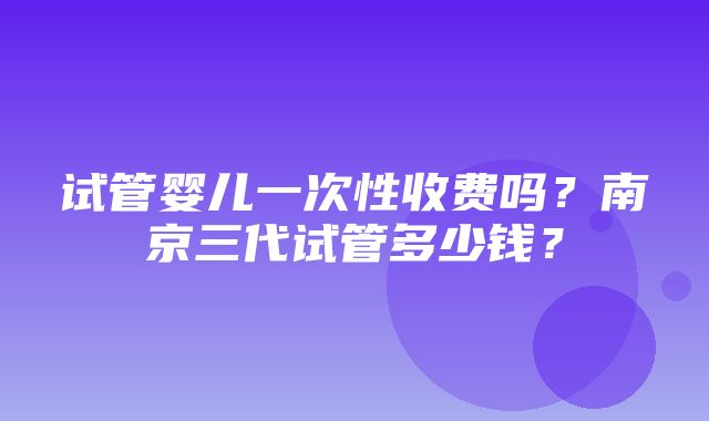 试管婴儿一次性收费吗？南京三代试管多少钱？