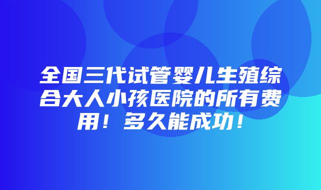 全国三代试管婴儿生殖综合大人小孩医院的所有费用！多久能成功！