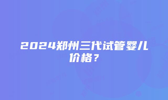 2024郑州三代试管婴儿价格？