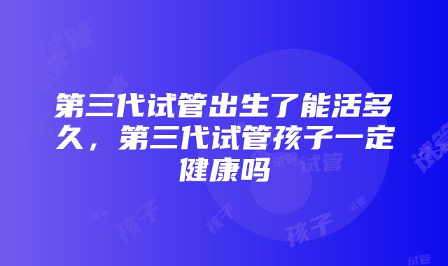 第三代试管出生了能活多久，第三代试管孩子一定健康吗